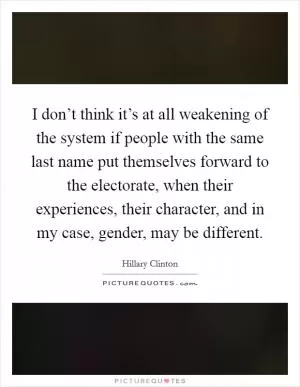 I don’t think it’s at all weakening of the system if people with the same last name put themselves forward to the electorate, when their experiences, their character, and in my case, gender, may be different Picture Quote #1