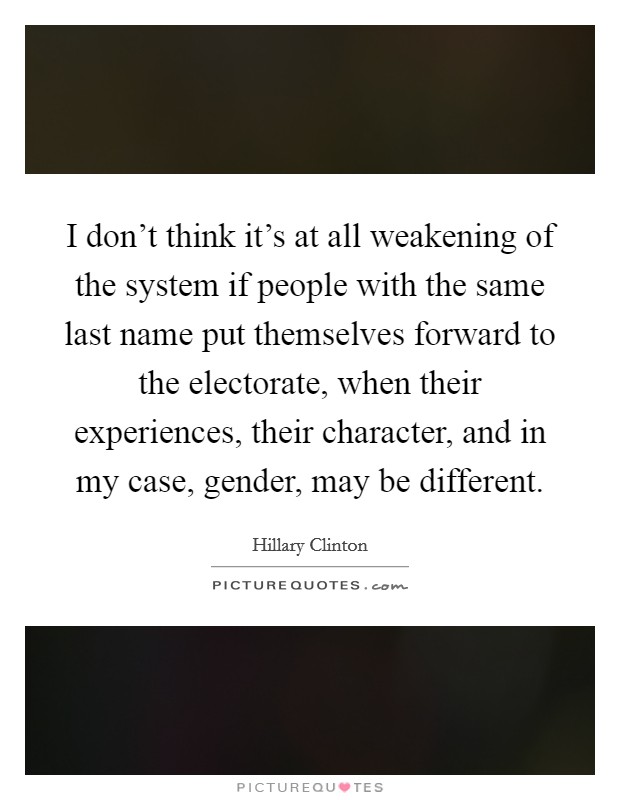 I don't think it's at all weakening of the system if people with the same last name put themselves forward to the electorate, when their experiences, their character, and in my case, gender, may be different. Picture Quote #1