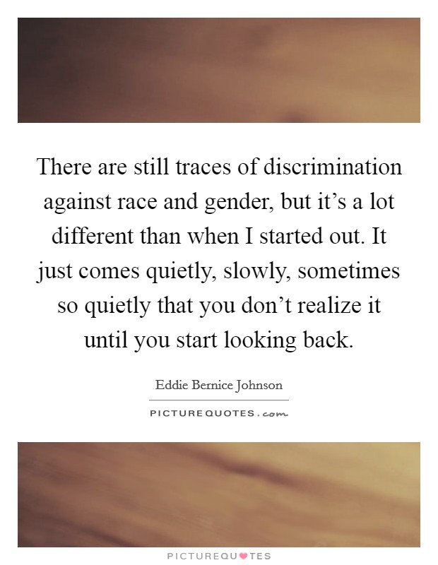 There are still traces of discrimination against race and gender, but it's a lot different than when I started out. It just comes quietly, slowly, sometimes so quietly that you don't realize it until you start looking back. Picture Quote #1