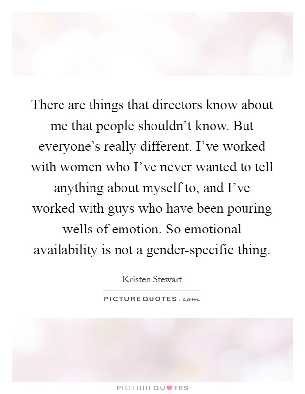 There are things that directors know about me that people shouldn't know. But everyone's really different. I've worked with women who I've never wanted to tell anything about myself to, and I've worked with guys who have been pouring wells of emotion. So emotional availability is not a gender-specific thing. Picture Quote #1