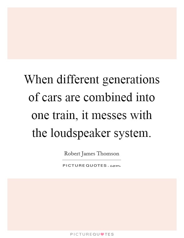 When different generations of cars are combined into one train, it messes with the loudspeaker system. Picture Quote #1