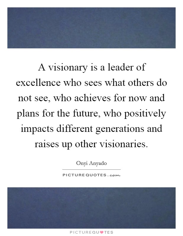 A visionary is a leader of excellence who sees what others do not see, who achieves for now and plans for the future, who positively impacts different generations and raises up other visionaries. Picture Quote #1