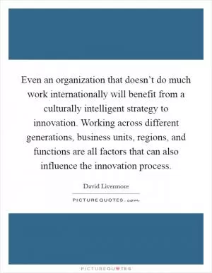 Even an organization that doesn’t do much work internationally will benefit from a culturally intelligent strategy to innovation. Working across different generations, business units, regions, and functions are all factors that can also influence the innovation process Picture Quote #1