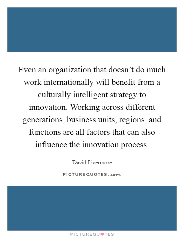 Even an organization that doesn't do much work internationally will benefit from a culturally intelligent strategy to innovation. Working across different generations, business units, regions, and functions are all factors that can also influence the innovation process. Picture Quote #1