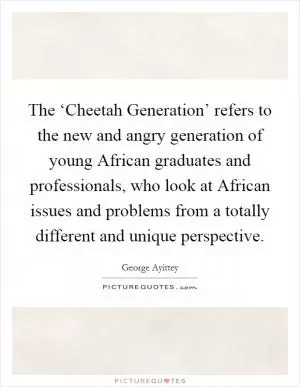 The ‘Cheetah Generation’ refers to the new and angry generation of young African graduates and professionals, who look at African issues and problems from a totally different and unique perspective Picture Quote #1