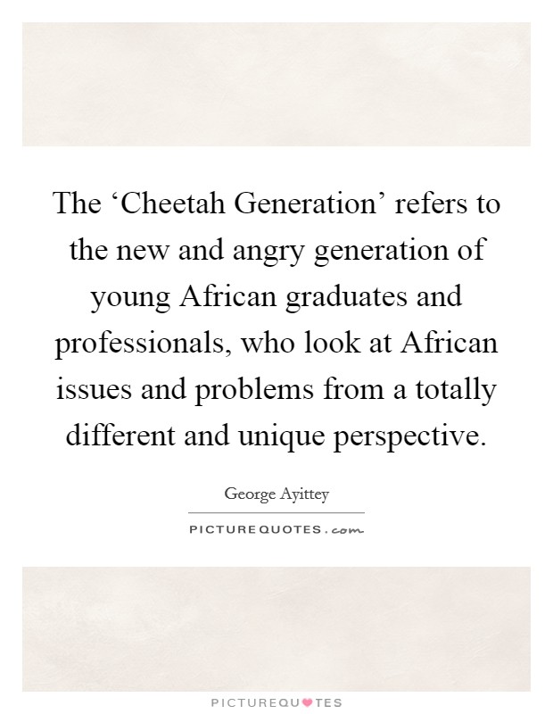 The ‘Cheetah Generation' refers to the new and angry generation of young African graduates and professionals, who look at African issues and problems from a totally different and unique perspective. Picture Quote #1