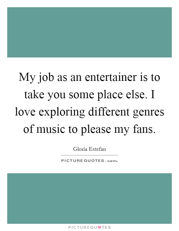 My job as an entertainer is to take you some place else. I love exploring different genres of music to please my fans. Picture Quote #1