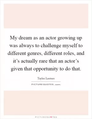 My dream as an actor growing up was always to challenge myself to different genres, different roles, and it’s actually rare that an actor’s given that opportunity to do that Picture Quote #1