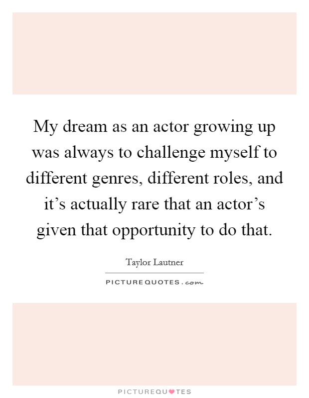 My dream as an actor growing up was always to challenge myself to different genres, different roles, and it's actually rare that an actor's given that opportunity to do that. Picture Quote #1