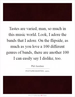 Tastes are varied, man, so much in this music world. Look, I adore the bands that I adore. On the flipside, as much as you love a 100 different genres of bands, there are another 100 I can easily say I dislike, too Picture Quote #1