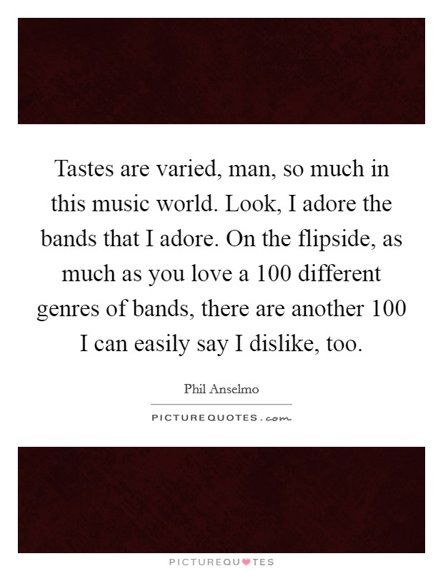 Tastes are varied, man, so much in this music world. Look, I adore the bands that I adore. On the flipside, as much as you love a 100 different genres of bands, there are another 100 I can easily say I dislike, too. Picture Quote #1