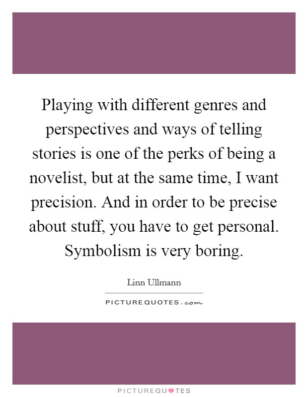 Playing with different genres and perspectives and ways of telling stories is one of the perks of being a novelist, but at the same time, I want precision. And in order to be precise about stuff, you have to get personal. Symbolism is very boring. Picture Quote #1