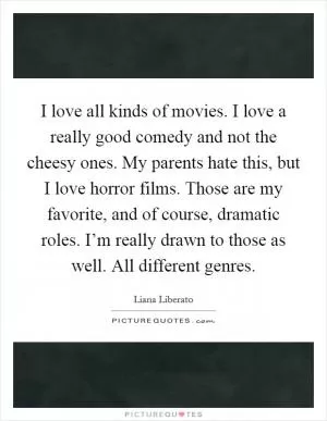 I love all kinds of movies. I love a really good comedy and not the cheesy ones. My parents hate this, but I love horror films. Those are my favorite, and of course, dramatic roles. I’m really drawn to those as well. All different genres Picture Quote #1