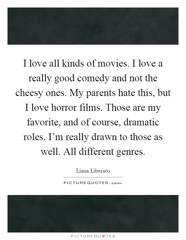 I love all kinds of movies. I love a really good comedy and not the cheesy ones. My parents hate this, but I love horror films. Those are my favorite, and of course, dramatic roles. I'm really drawn to those as well. All different genres. Picture Quote #1