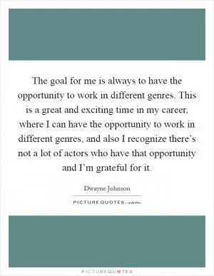 The goal for me is always to have the opportunity to work in different genres. This is a great and exciting time in my career, where I can have the opportunity to work in different genres, and also I recognize there’s not a lot of actors who have that opportunity and I’m grateful for it Picture Quote #1