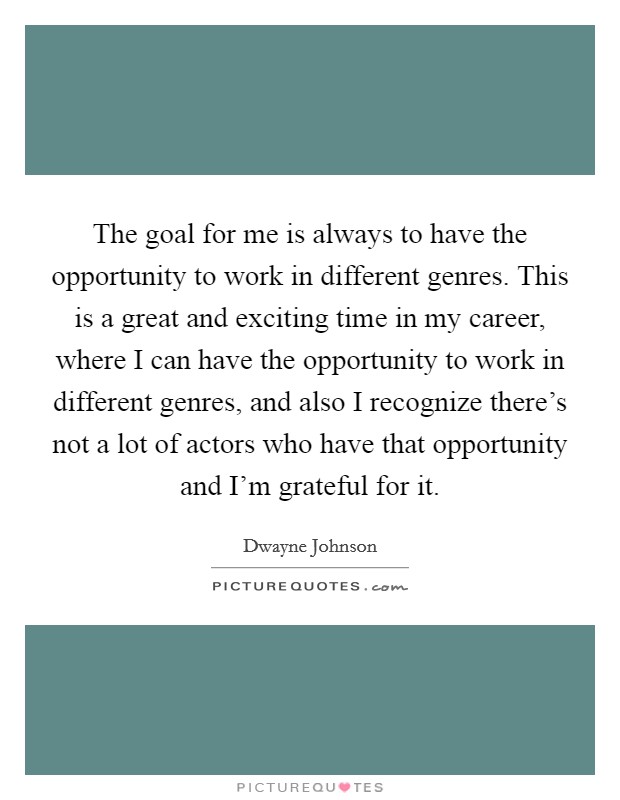 The goal for me is always to have the opportunity to work in different genres. This is a great and exciting time in my career, where I can have the opportunity to work in different genres, and also I recognize there's not a lot of actors who have that opportunity and I'm grateful for it. Picture Quote #1