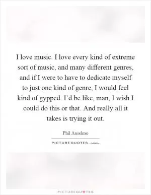 I love music. I love every kind of extreme sort of music, and many different genres, and if I were to have to dedicate myself to just one kind of genre, I would feel kind of gypped. I’d be like, man, I wish I could do this or that. And really all it takes is trying it out Picture Quote #1