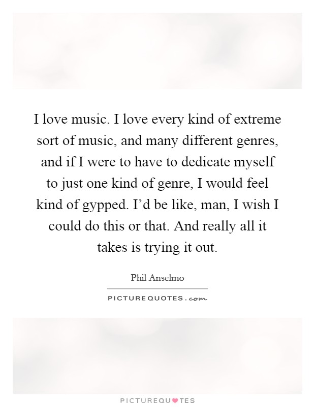 I love music. I love every kind of extreme sort of music, and many different genres, and if I were to have to dedicate myself to just one kind of genre, I would feel kind of gypped. I'd be like, man, I wish I could do this or that. And really all it takes is trying it out. Picture Quote #1