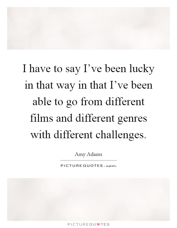 I have to say I've been lucky in that way in that I've been able to go from different films and different genres with different challenges. Picture Quote #1