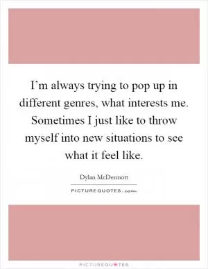 I’m always trying to pop up in different genres, what interests me. Sometimes I just like to throw myself into new situations to see what it feel like Picture Quote #1