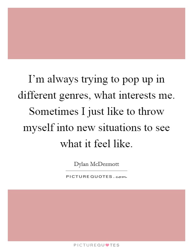 I'm always trying to pop up in different genres, what interests me. Sometimes I just like to throw myself into new situations to see what it feel like. Picture Quote #1
