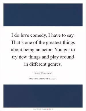 I do love comedy, I have to say. That’s one of the greatest things about being an actor: You get to try new things and play around in different genres Picture Quote #1