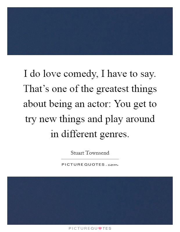 I do love comedy, I have to say. That's one of the greatest things about being an actor: You get to try new things and play around in different genres. Picture Quote #1