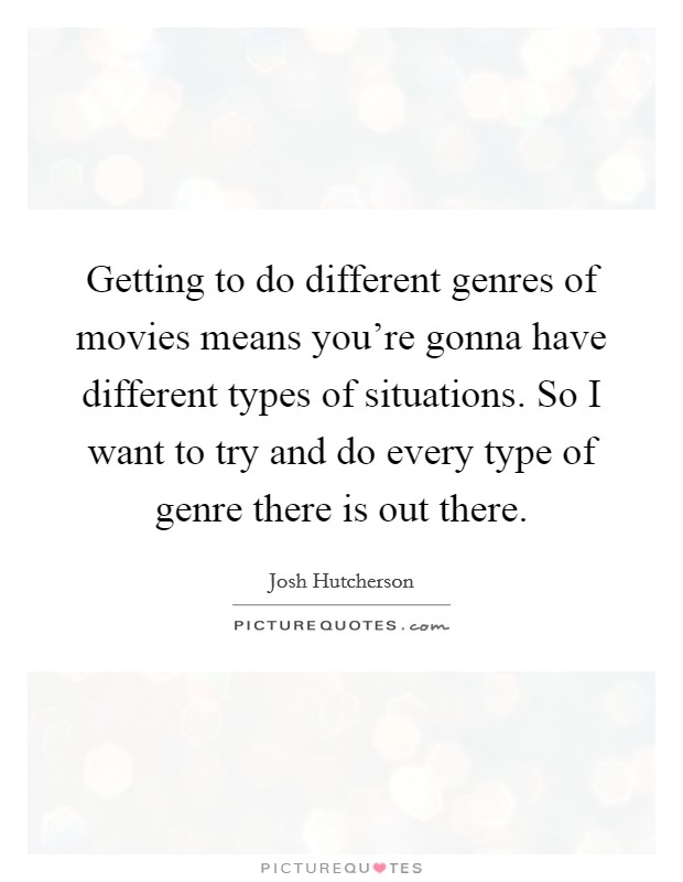 Getting to do different genres of movies means you're gonna have different types of situations. So I want to try and do every type of genre there is out there. Picture Quote #1