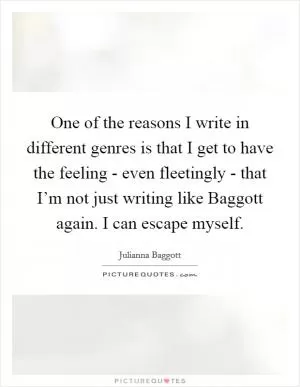 One of the reasons I write in different genres is that I get to have the feeling - even fleetingly - that I’m not just writing like Baggott again. I can escape myself Picture Quote #1