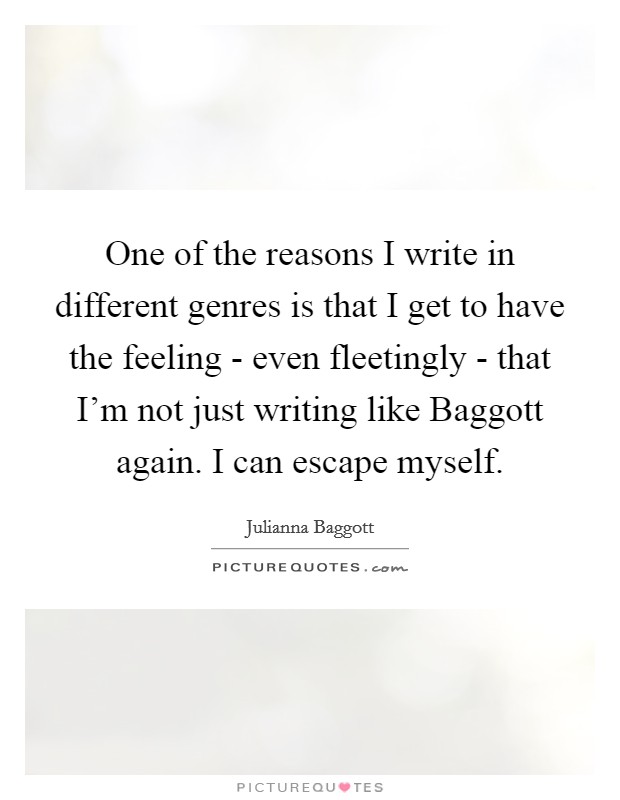 One of the reasons I write in different genres is that I get to have the feeling - even fleetingly - that I'm not just writing like Baggott again. I can escape myself. Picture Quote #1