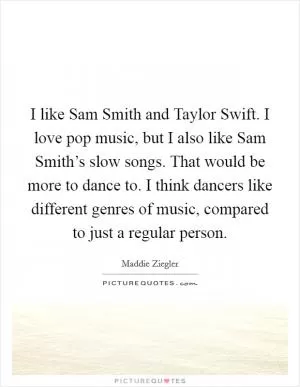 I like Sam Smith and Taylor Swift. I love pop music, but I also like Sam Smith’s slow songs. That would be more to dance to. I think dancers like different genres of music, compared to just a regular person Picture Quote #1