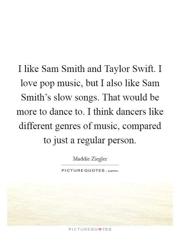 I like Sam Smith and Taylor Swift. I love pop music, but I also like Sam Smith's slow songs. That would be more to dance to. I think dancers like different genres of music, compared to just a regular person. Picture Quote #1