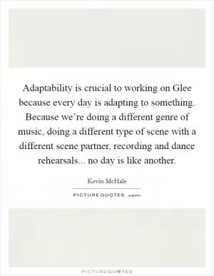 Adaptability is crucial to working on Glee because every day is adapting to something. Because we’re doing a different genre of music, doing a different type of scene with a different scene partner, recording and dance rehearsals... no day is like another Picture Quote #1
