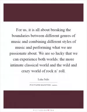 For us, it is all about breaking the boundaries between different genres of music and combining different styles of music and performing what we are passionate about. We are so lucky that we can experience both worlds: the more intimate classical world and the wild and crazy world of rock n’ roll Picture Quote #1