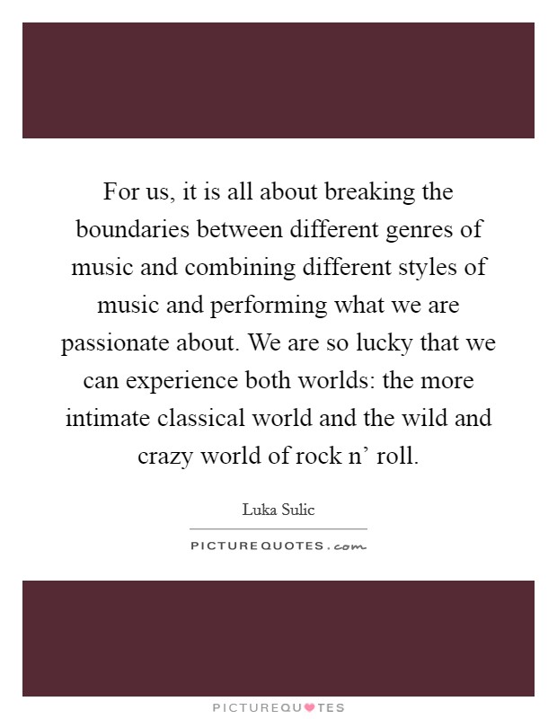 For us, it is all about breaking the boundaries between different genres of music and combining different styles of music and performing what we are passionate about. We are so lucky that we can experience both worlds: the more intimate classical world and the wild and crazy world of rock n' roll. Picture Quote #1