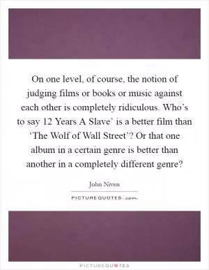 On one level, of course, the notion of judging films or books or music against each other is completely ridiculous. Who’s to say  12 Years A Slave’ is a better film than ‘The Wolf of Wall Street’? Or that one album in a certain genre is better than another in a completely different genre? Picture Quote #1