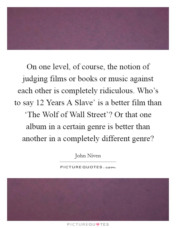 On one level, of course, the notion of judging films or books or music against each other is completely ridiculous. Who's to say  12 Years A Slave' is a better film than ‘The Wolf of Wall Street'? Or that one album in a certain genre is better than another in a completely different genre? Picture Quote #1