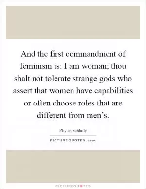 And the first commandment of feminism is: I am woman; thou shalt not tolerate strange gods who assert that women have capabilities or often choose roles that are different from men’s Picture Quote #1
