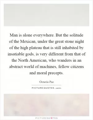 Man is alone everywhere. But the solitude of the Mexican, under the great stone night of the high plateau that is still inhabited by insatiable gods, is very different from that of the North American, who wanders in an abstract world of machines, fellow citizens and moral precepts Picture Quote #1
