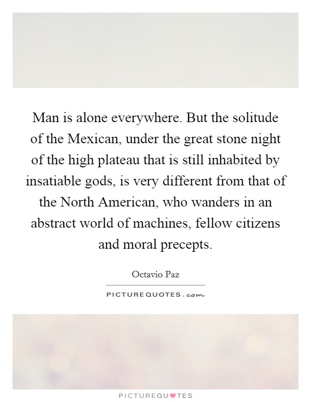 Man is alone everywhere. But the solitude of the Mexican, under the great stone night of the high plateau that is still inhabited by insatiable gods, is very different from that of the North American, who wanders in an abstract world of machines, fellow citizens and moral precepts. Picture Quote #1