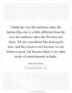 I think the way the audience takes the Indian film-star is a little different from the way the audience takes the Western star there. We are considered like demi-gods here, and the reason is not because we are better or good, but because there is no other mode of entertainment in India Picture Quote #1