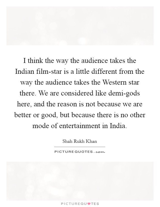 I think the way the audience takes the Indian film-star is a little different from the way the audience takes the Western star there. We are considered like demi-gods here, and the reason is not because we are better or good, but because there is no other mode of entertainment in India. Picture Quote #1