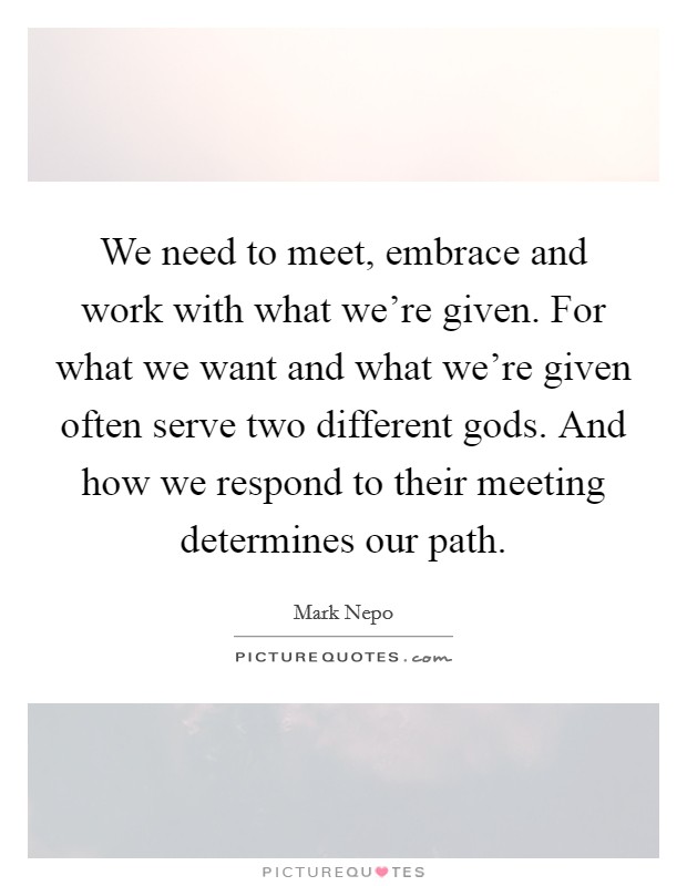 We need to meet, embrace and work with what we're given. For what we want and what we're given often serve two different gods. And how we respond to their meeting determines our path. Picture Quote #1