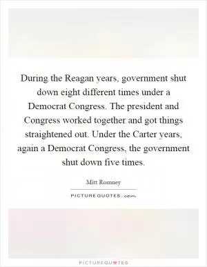 During the Reagan years, government shut down eight different times under a Democrat Congress. The president and Congress worked together and got things straightened out. Under the Carter years, again a Democrat Congress, the government shut down five times Picture Quote #1