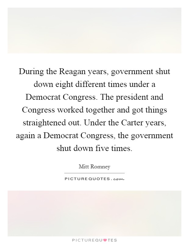 During the Reagan years, government shut down eight different times under a Democrat Congress. The president and Congress worked together and got things straightened out. Under the Carter years, again a Democrat Congress, the government shut down five times. Picture Quote #1