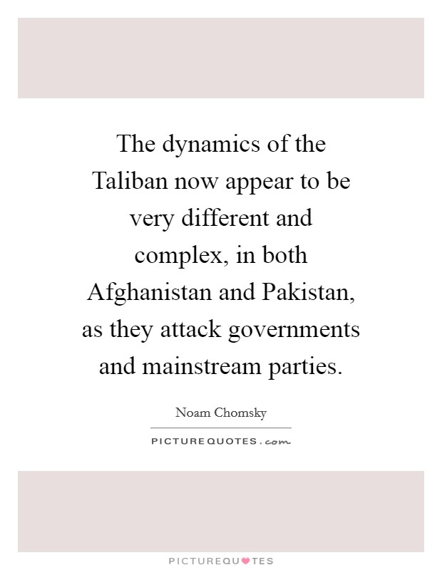The dynamics of the Taliban now appear to be very different and complex, in both Afghanistan and Pakistan, as they attack governments and mainstream parties. Picture Quote #1