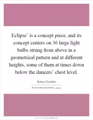 Eclipse’ is a concept piece, and its concept centers on 36 large light bulbs strung from above in a geometrical pattern and at different heights, some of them at times down below the dancers’ chest level Picture Quote #1