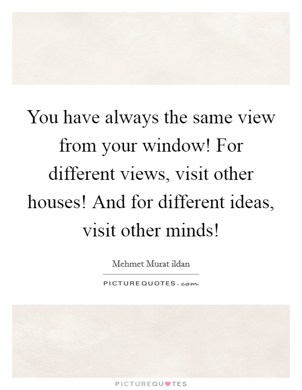 You have always the same view from your window! For different views, visit other houses! And for different ideas, visit other minds! Picture Quote #1
