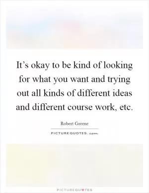 It’s okay to be kind of looking for what you want and trying out all kinds of different ideas and different course work, etc Picture Quote #1
