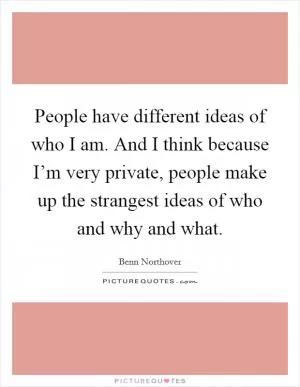 People have different ideas of who I am. And I think because I’m very private, people make up the strangest ideas of who and why and what Picture Quote #1